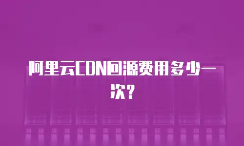 阿里云CDN回源费用多少一次？