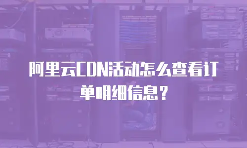 阿里云CDN活动怎么查看订单明细信息？