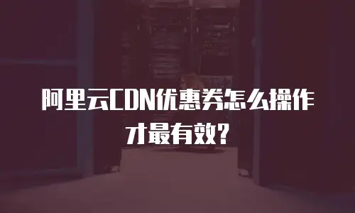 阿里云CDN优惠券怎么操作才最有效？