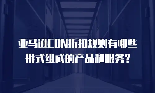 亚马逊CDN折扣规则有哪些形式组成的产品和服务？