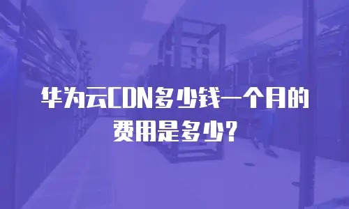 华为云CDN多少钱一个月的费用是多少？