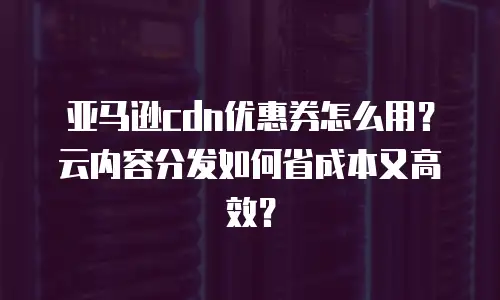 亚马逊cdn优惠券怎么用？云内容分发如何省成本又高效？