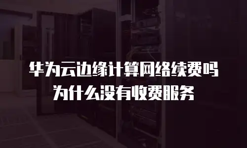 华为云边缘计算网络续费吗为什么没有收费服务