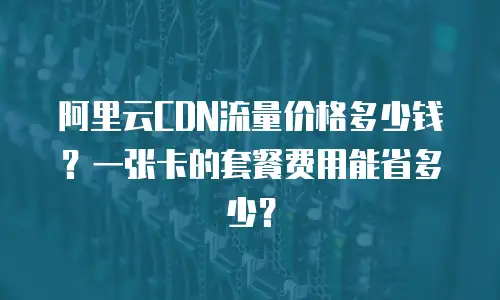阿里云CDN流量价格多少钱？一张卡的套餐费用能省多少？