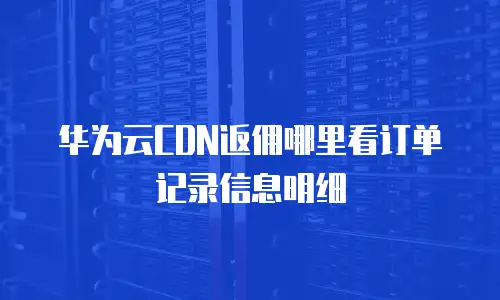 华为云CDN返佣哪里看订单记录信息明细