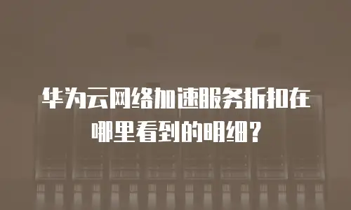 华为云网络加速服务折扣在哪里看到的明细？