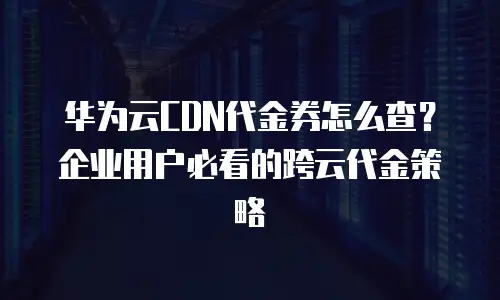 华为云CDN代金券怎么查？企业用户必看的跨云代金策略
