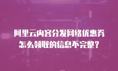 阿里云内容分发网络优惠券怎么领取的信息不完整？