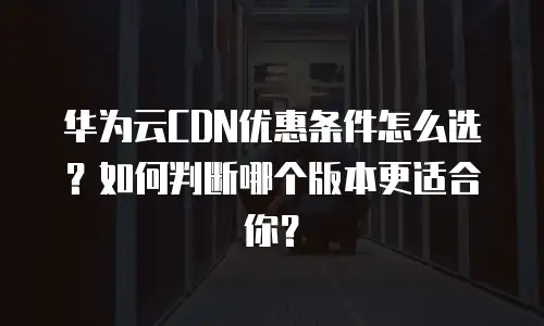 华为云CDN优惠条件怎么选？如何判断哪个版本更适合你？