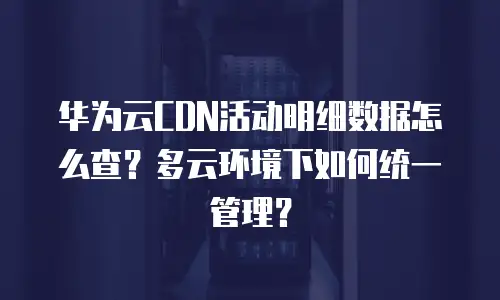 华为云CDN活动明细数据怎么查？多云环境下如何统一管理？