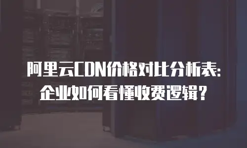 阿里云CDN价格对比分析表：企业如何看懂收费逻辑？