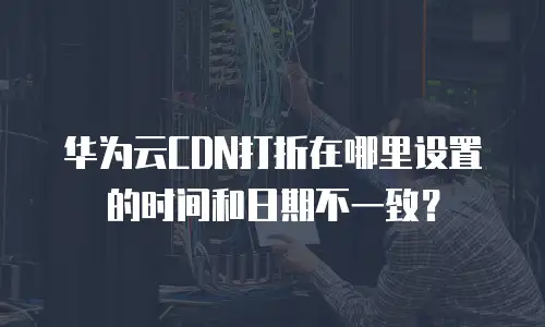华为云CDN打折在哪里设置的时间和日期不一致？