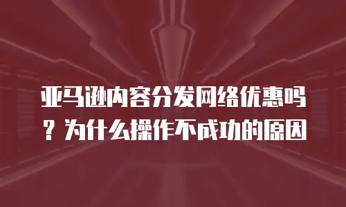 亚马逊内容分发网络优惠吗？为什么操作不成功的原因