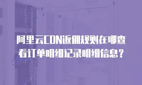 阿里云CDN返佣规则在哪查看订单明细记录明细信息？