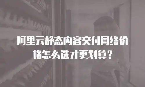 阿里云静态内容交付网络价格怎么选才更划算？