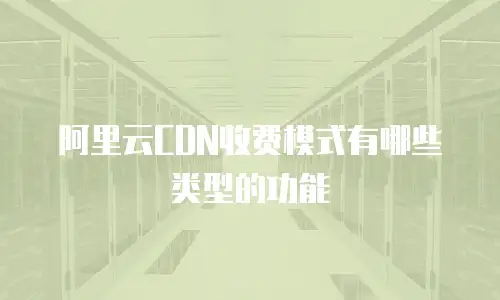 阿里云CDN收费模式有哪些类型的功能