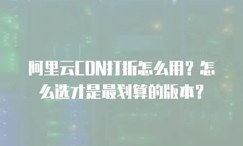 阿里云CDN打折怎么用？怎么选才是最划算的版本？