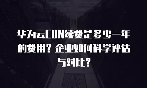 华为云CDN续费是多少一年的费用？企业如何科学评估与对比？