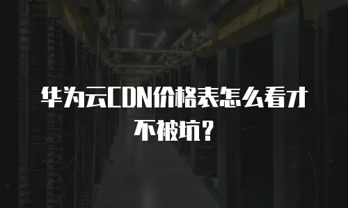 华为云CDN价格表怎么看才不被坑？