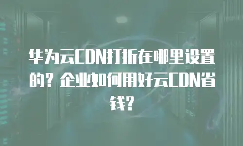 华为云CDN打折在哪里设置的？企业如何用好云CDN省钱？