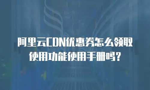 阿里云CDN优惠券怎么领取使用功能使用手册吗？