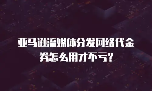 亚马逊流媒体分发网络代金券怎么用才不亏？