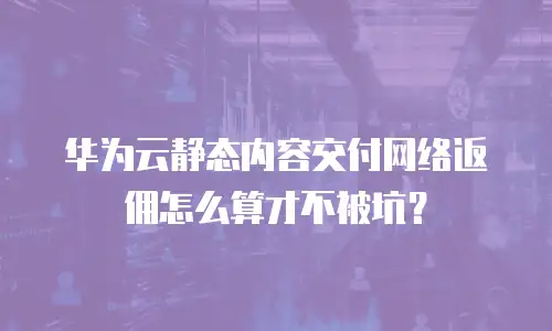 华为云静态内容交付网络返佣怎么算才不被坑？
