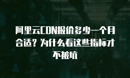阿里云CDN报价多少一个月合适？为什么看这些指标才不被坑