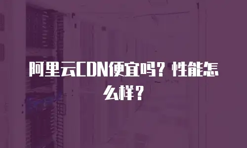 阿里云CDN便宜吗？性能怎么样？