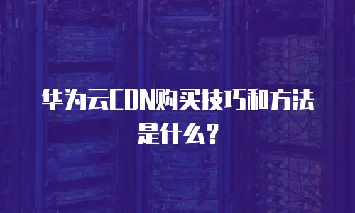 华为云CDN购买技巧和方法是什么？