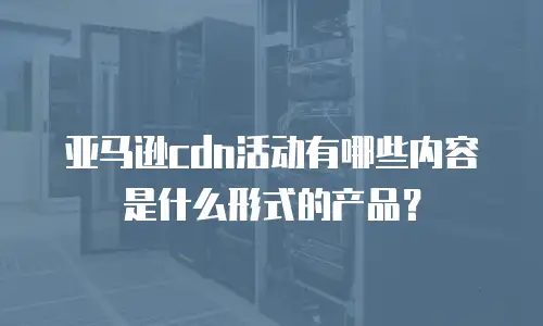 亚马逊cdn活动有哪些内容是什么形式的产品？