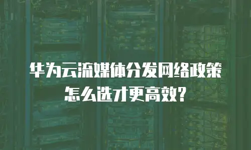 华为云流媒体分发网络政策怎么选才更高效？