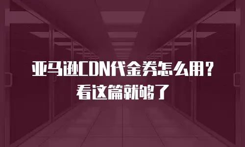 亚马逊CDN代金券怎么用？看这篇就够了