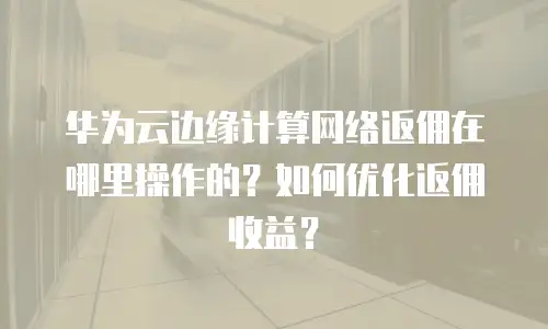 华为云边缘计算网络返佣在哪里操作的？如何优化返佣收益？