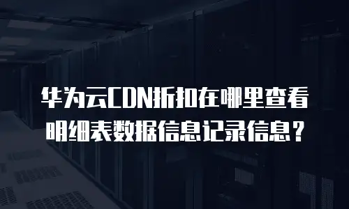 华为云CDN折扣在哪里查看明细表数据信息记录信息？