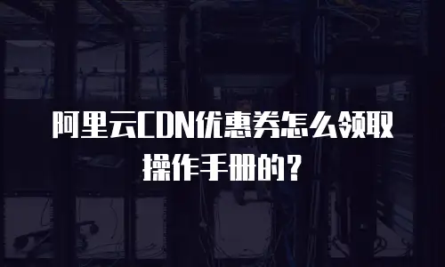 阿里云CDN优惠券怎么领取操作手册的？