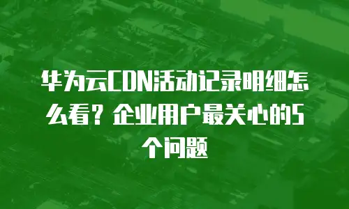 华为云CDN活动记录明细怎么看？企业用户最关心的5个问题