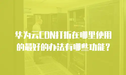 华为云CDN打折在哪里使用的最好的办法有哪些功能？