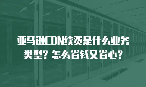 亚马逊CDN续费是什么业务类型？怎么省钱又省心？