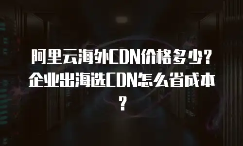 阿里云海外CDN价格多少？企业出海选CDN怎么省成本？