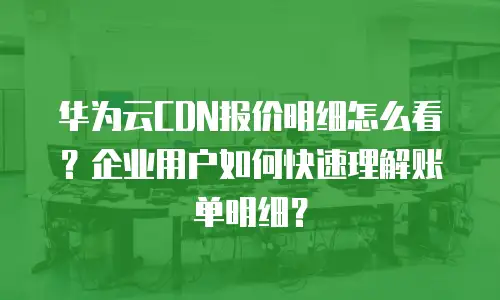 华为云CDN报价明细怎么看？企业用户如何快速理解账单明细？
