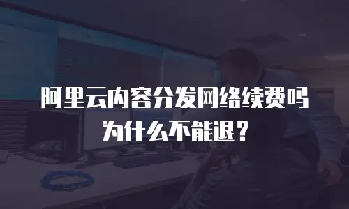 阿里云内容分发网络续费吗为什么不能退？