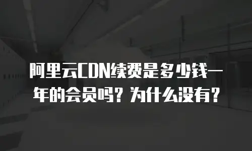 阿里云CDN续费是多少钱一年的会员吗？为什么没有？