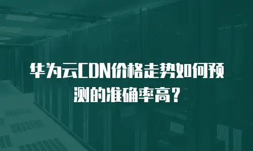 华为云CDN价格走势如何预测的准确率高？