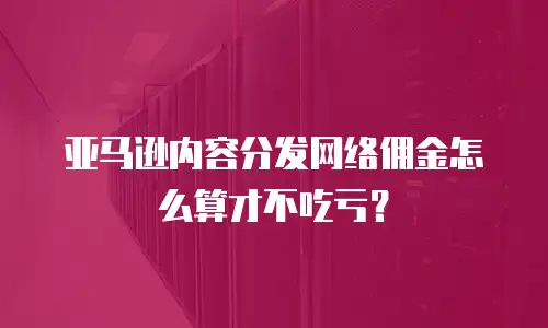 亚马逊内容分发网络佣金怎么算才不吃亏？