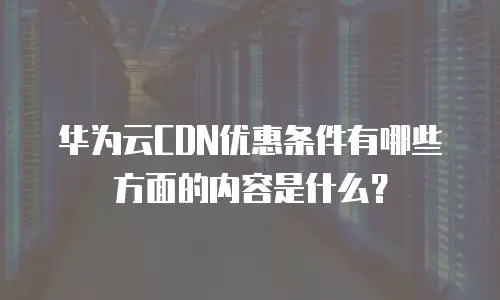 华为云CDN优惠条件有哪些方面的内容是什么？
