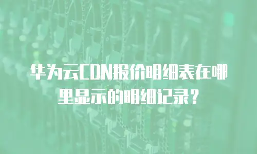 华为云CDN报价明细表在哪里显示的明细记录？