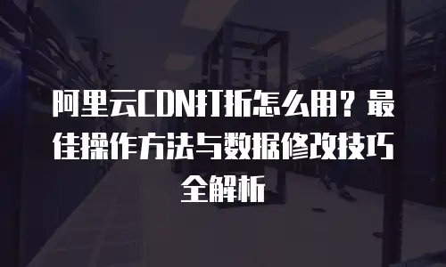 阿里云CDN打折怎么用？最佳操作方法与数据修改技巧全解析