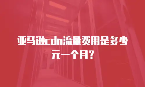 亚马逊cdn流量费用是多少元一个月？