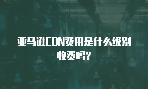 亚马逊CDN费用是什么级别收费吗？